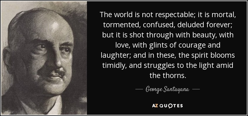 The world is not respectable; it is mortal, tormented, confused, deluded forever; but it is shot through with beauty, with love, with glints of courage and laughter; and in these, the spirit blooms timidly, and struggles to the light amid the thorns. - George Santayana