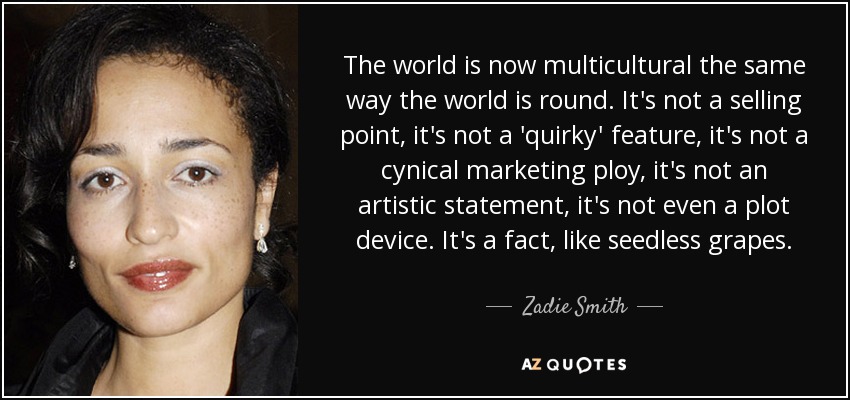 The world is now multicultural the same way the world is round. It's not a selling point, it's not a 'quirky' feature, it's not a cynical marketing ploy, it's not an artistic statement, it's not even a plot device. It's a fact, like seedless grapes. - Zadie Smith