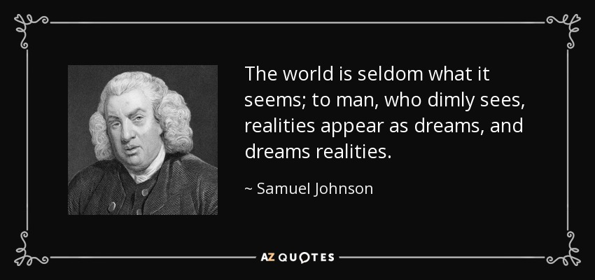 The world is seldom what it seems; to man, who dimly sees, realities appear as dreams, and dreams realities. - Samuel Johnson