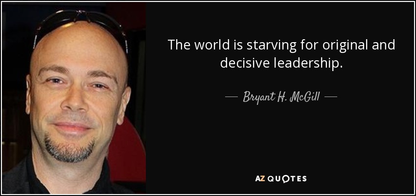 The world is starving for original and decisive leadership. - Bryant H. McGill