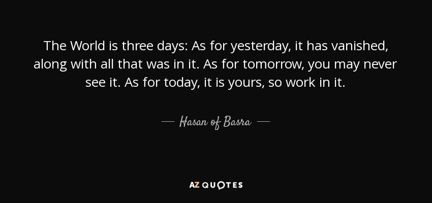 The World is three days: As for yesterday, it has vanished, along with all that was in it. As for tomorrow, you may never see it. As for today, it is yours, so work in it. - Hasan of Basra
