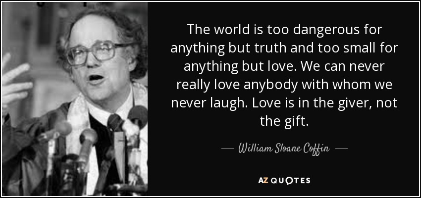 The world is too dangerous for anything but truth and too small for anything but love. We can never really love anybody with whom we never laugh. Love is in the giver, not the gift. - William Sloane Coffin