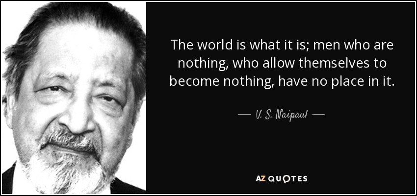 The world is what it is; men who are nothing, who allow themselves to become nothing, have no place in it. - V. S. Naipaul