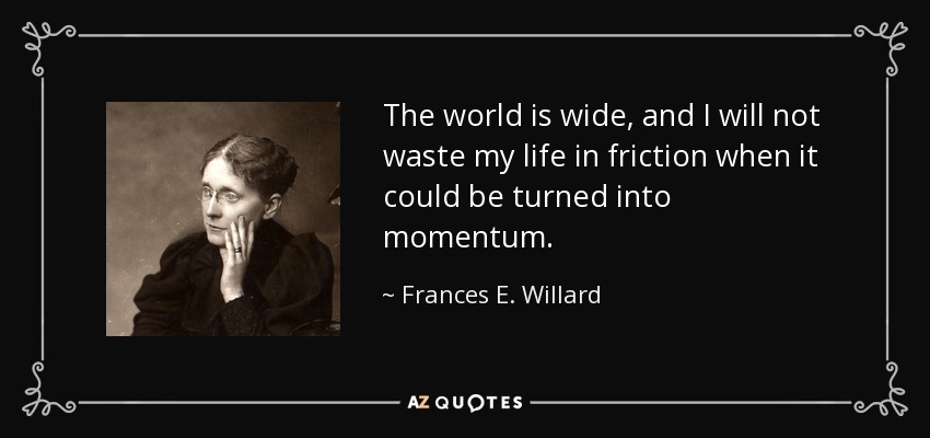 The world is wide, and I will not waste my life in friction when it could be turned into momentum. - Frances E. Willard