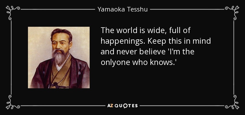 The world is wide, full of happenings. Keep this in mind and never believe 'I'm the onlyone who knows.' - Yamaoka Tesshu