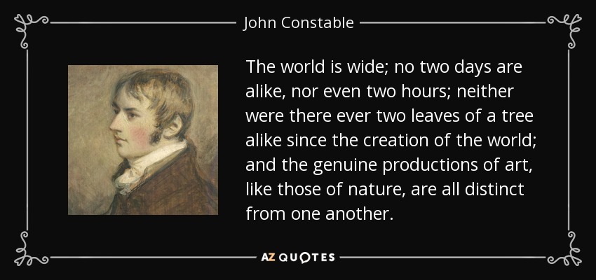 The world is wide; no two days are alike, nor even two hours; neither were there ever two leaves of a tree alike since the creation of the world; and the genuine productions of art, like those of nature, are all distinct from one another. - John Constable