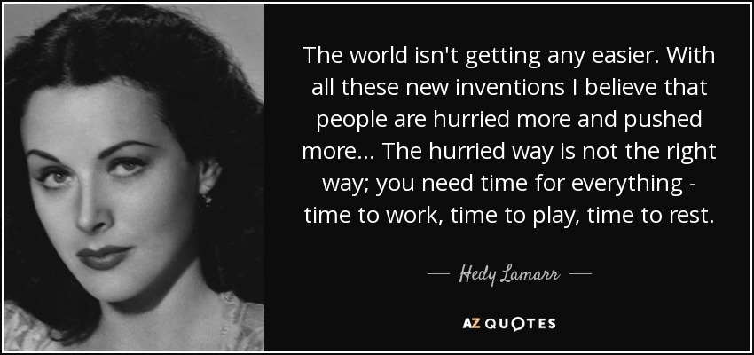 The world isn't getting any easier. With all these new inventions I believe that people are hurried more and pushed more... The hurried way is not the right way; you need time for everything - time to work, time to play, time to rest. - Hedy Lamarr