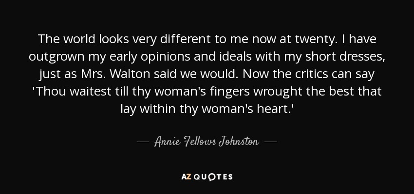 The world looks very different to me now at twenty. I have outgrown my early opinions and ideals with my short dresses, just as Mrs. Walton said we would. Now the critics can say 'Thou waitest till thy woman's fingers wrought the best that lay within thy woman's heart.' - Annie Fellows Johnston