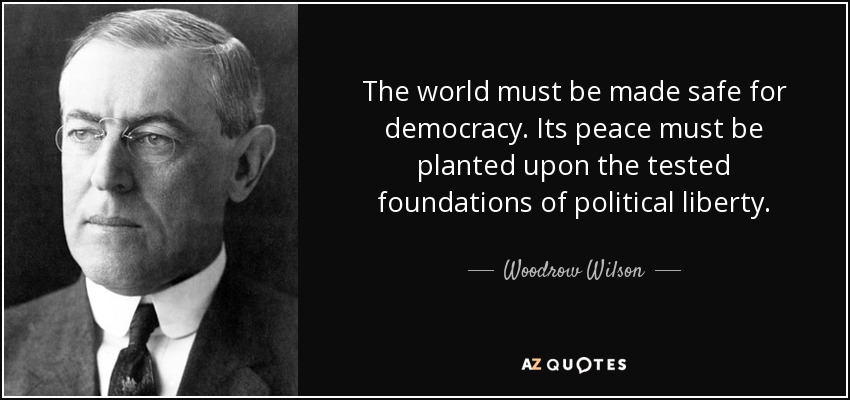 The world must be made safe for democracy. Its peace must be planted upon the tested foundations of political liberty. - Woodrow Wilson