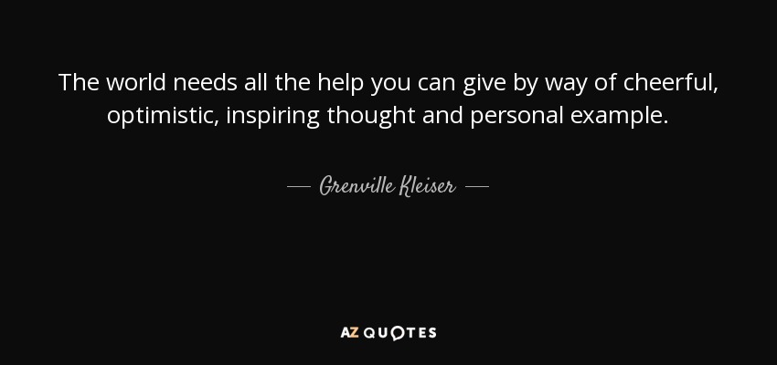 The world needs all the help you can give by way of cheerful, optimistic, inspiring thought and personal example. - Grenville Kleiser