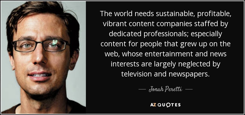 The world needs sustainable, profitable, vibrant content companies staffed by dedicated professionals; especially content for people that grew up on the web, whose entertainment and news interests are largely neglected by television and newspapers. - Jonah Peretti