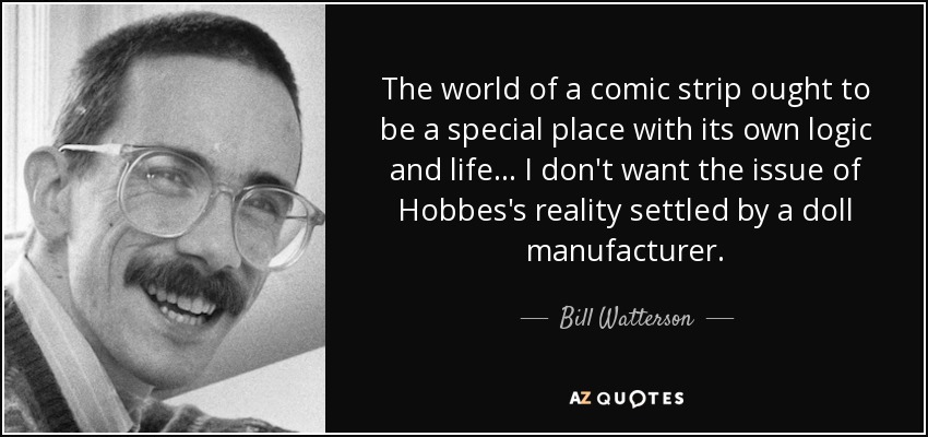 The world of a comic strip ought to be a special place with its own logic and life... I don't want the issue of Hobbes's reality settled by a doll manufacturer. - Bill Watterson