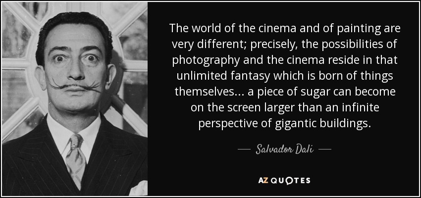 The world of the cinema and of painting are very different; precisely, the possibilities of photography and the cinema reside in that unlimited fantasy which is born of things themselves... a piece of sugar can become on the screen larger than an infinite perspective of gigantic buildings. - Salvador Dali