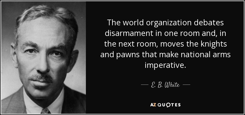 The world organization debates disarmament in one room and, in the next room, moves the knights and pawns that make national arms imperative. - E. B. White