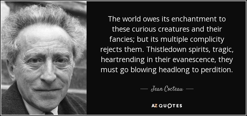 The world owes its enchantment to these curious creatures and their fancies; but its multiple complicity rejects them. Thistledown spirits, tragic, heartrending in their evanescence, they must go blowing headlong to perdition. - Jean Cocteau