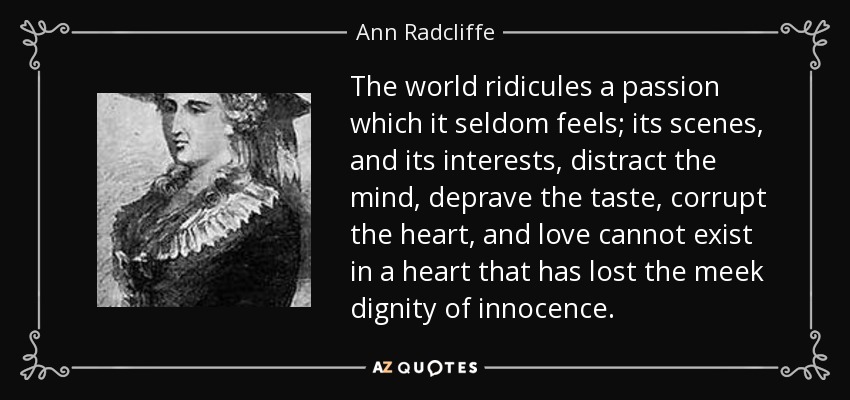 The world ridicules a passion which it seldom feels; its scenes, and its interests, distract the mind, deprave the taste, corrupt the heart, and love cannot exist in a heart that has lost the meek dignity of innocence. - Ann Radcliffe