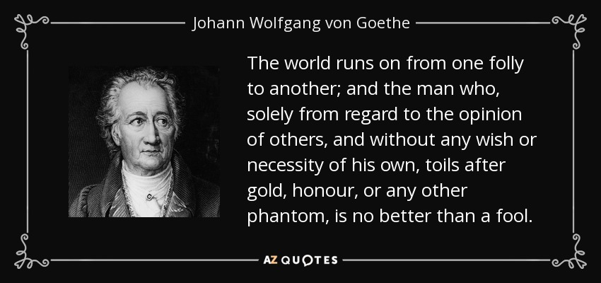 The world runs on from one folly to another; and the man who, solely from regard to the opinion of others, and without any wish or necessity of his own, toils after gold, honour, or any other phantom, is no better than a fool. - Johann Wolfgang von Goethe