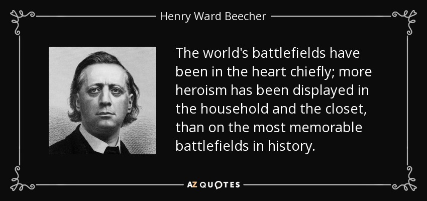 The world's battlefields have been in the heart chiefly; more heroism has been displayed in the household and the closet, than on the most memorable battlefields in history. - Henry Ward Beecher