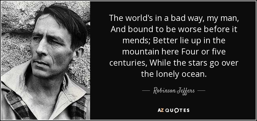 The world's in a bad way, my man, And bound to be worse before it mends; Better lie up in the mountain here Four or five centuries, While the stars go over the lonely ocean. - Robinson Jeffers