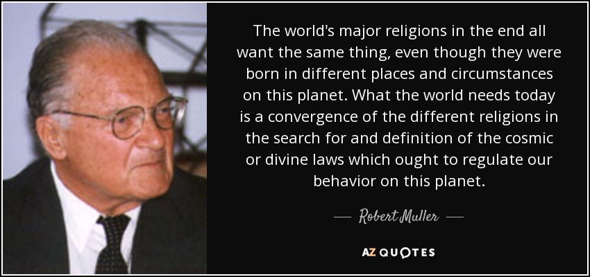 The world's major religions in the end all want the same thing, even though they were born in different places and circumstances on this planet. What the world needs today is a convergence of the different religions in the search for and definition of the cosmic or divine laws which ought to regulate our behavior on this planet. - Robert Muller