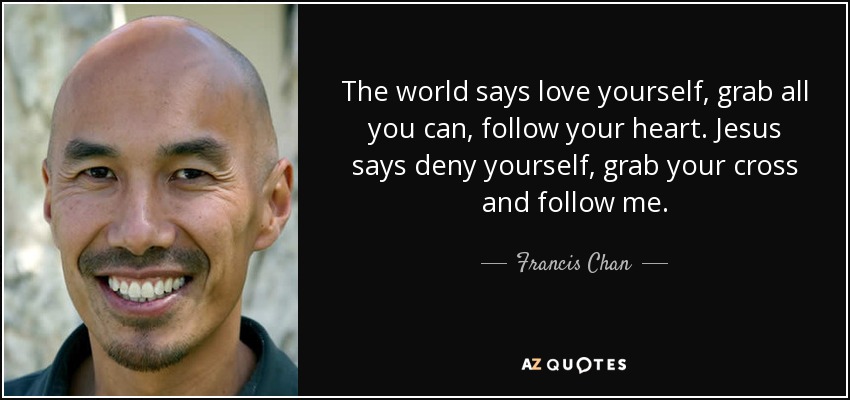 The world says love yourself, grab all you can, follow your heart. Jesus says deny yourself, grab your cross and follow me. - Francis Chan