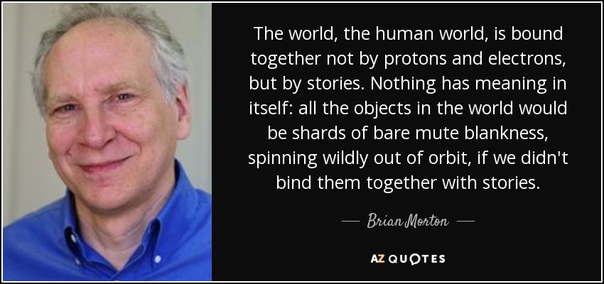 The world, the human world, is bound together not by protons and electrons, but by stories. Nothing has meaning in itself: all the objects in the world would be shards of bare mute blankness, spinning wildly out of orbit, if we didn't bind them together with stories. - Brian Morton