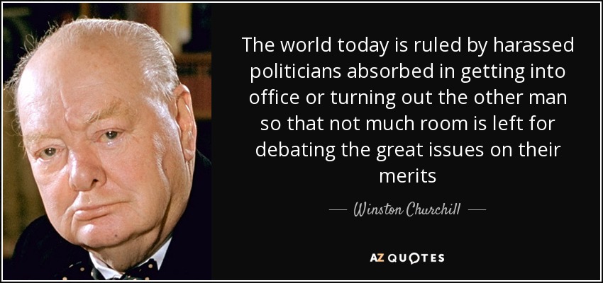 The world today is ruled by harassed politicians absorbed in getting into office or turning out the other man so that not much room is left for debating the great issues on their merits - Winston Churchill