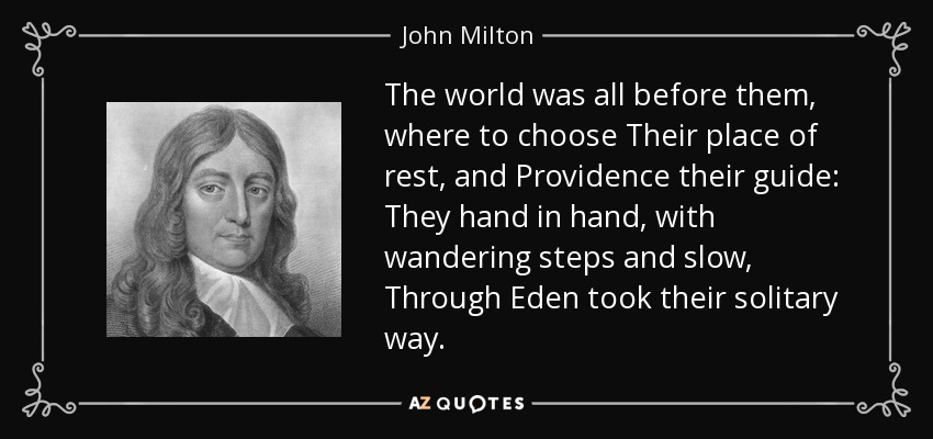 The world was all before them, where to choose Their place of rest, and Providence their guide: They hand in hand, with wandering steps and slow, Through Eden took their solitary way. - John Milton