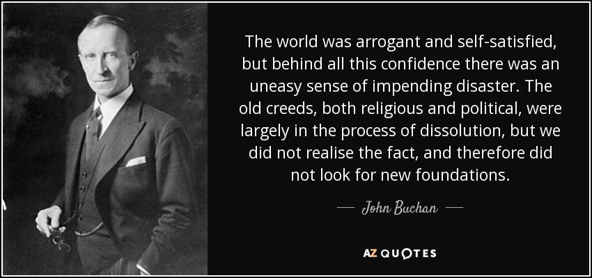 The world was arrogant and self-satisfied, but behind all this confidence there was an uneasy sense of impending disaster. The old creeds, both religious and political, were largely in the process of dissolution, but we did not realise the fact, and therefore did not look for new foundations. - John Buchan