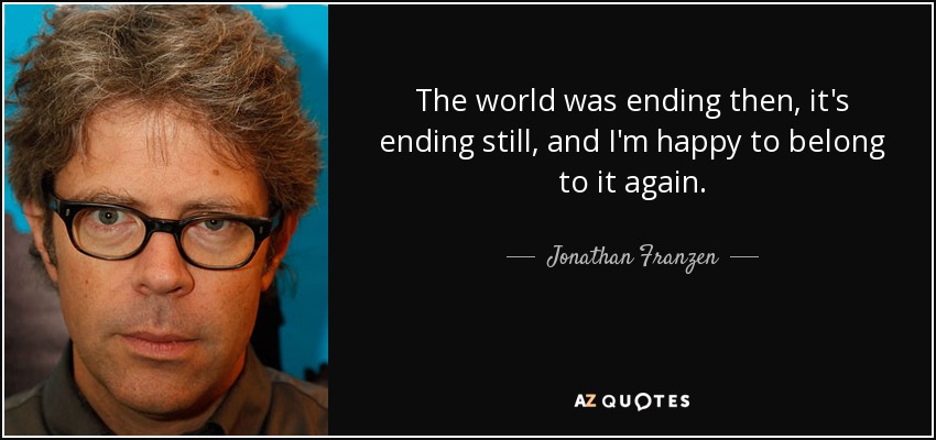 The world was ending then, it's ending still, and I'm happy to belong to it again. - Jonathan Franzen