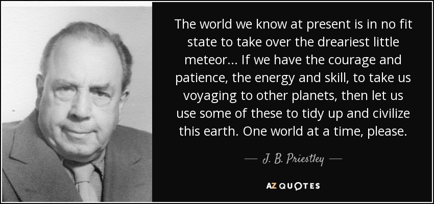 The world we know at present is in no fit state to take over the dreariest little meteor ... If we have the courage and patience, the energy and skill, to take us voyaging to other planets, then let us use some of these to tidy up and civilize this earth. One world at a time, please. - J. B. Priestley
