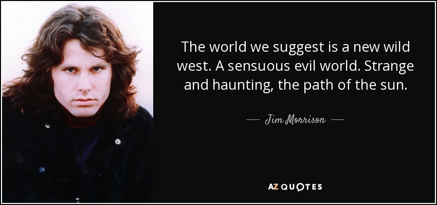 The world we suggest is a new wild west. A sensuous evil world. Strange and haunting, the path of the sun. - Jim Morrison