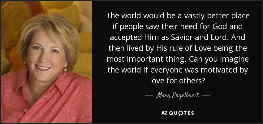 The world would be a vastly better place if people saw their need for God and accepted Him as Savior and Lord. And then lived by His rule of Love being the most important thing. Can you imagine the world if everyone was motivated by love for others? - Mary Engelbreit