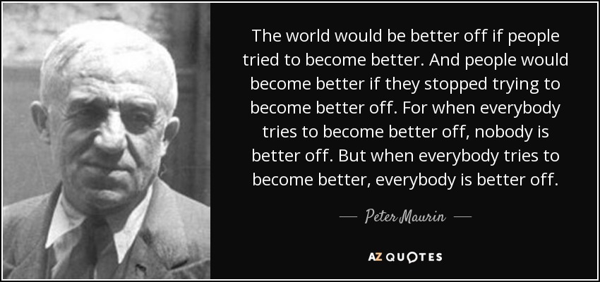 The world would be better off if people tried to become better. And people would become better if they stopped trying to become better off. For when everybody tries to become better off, nobody is better off. But when everybody tries to become better, everybody is better off. - Peter Maurin