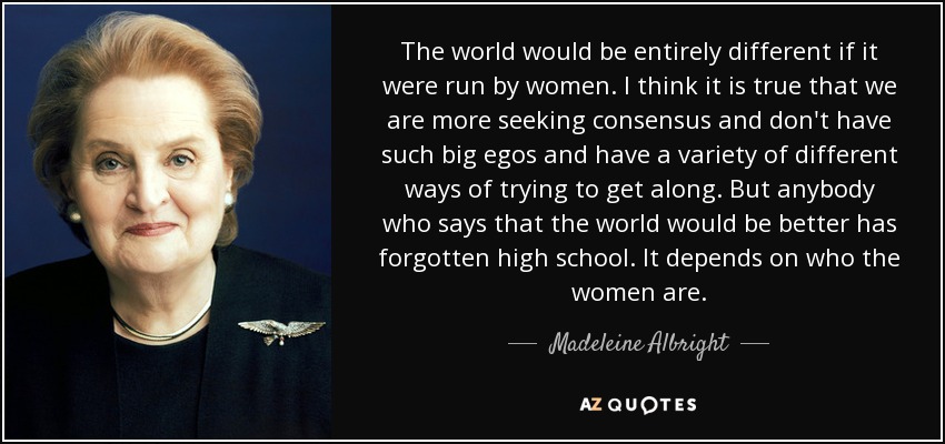 The world would be entirely different if it were run by women. I think it is true that we are more seeking consensus and don't have such big egos and have a variety of different ways of trying to get along. But anybody who says that the world would be better has forgotten high school. It depends on who the women are. - Madeleine Albright