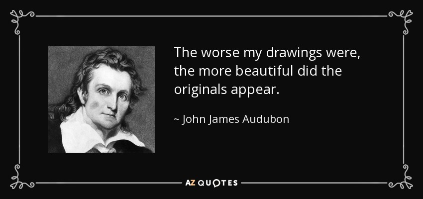 The worse my drawings were, the more beautiful did the originals appear. - John James Audubon