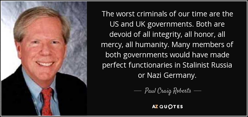 The worst criminals of our time are the US and UK governments. Both are devoid of all integrity, all honor, all mercy, all humanity. Many members of both governments would have made perfect functionaries in Stalinist Russia or Nazi Germany. - Paul Craig Roberts