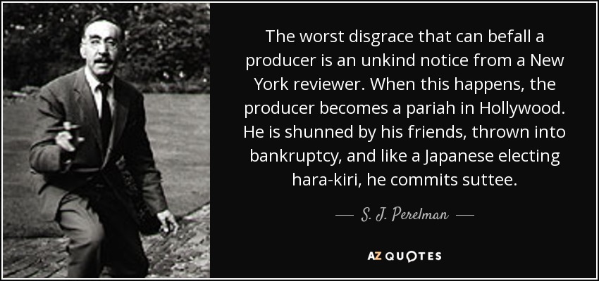The worst disgrace that can befall a producer is an unkind notice from a New York reviewer. When this happens, the producer becomes a pariah in Hollywood. He is shunned by his friends, thrown into bankruptcy, and like a Japanese electing hara-kiri, he commits suttee. - S. J. Perelman