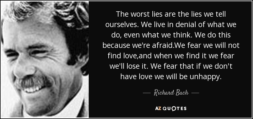 The worst lies are the lies we tell ourselves. We live in denial of what we do, even what we think. We do this because we're afraid.We fear we will not find love,and when we find it we fear we'll lose it. We fear that if we don't have love we will be unhappy. - Richard Bach