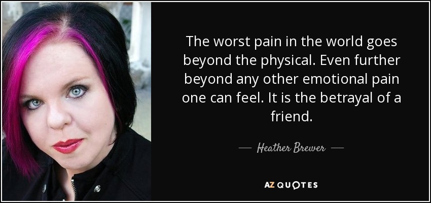 The worst pain in the world goes beyond the physical. Even further beyond any other emotional pain one can feel. It is the betrayal of a friend. - Heather Brewer