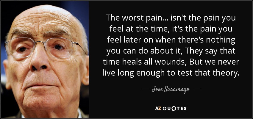 The worst pain ... isn't the pain you feel at the time, it's the pain you feel later on when there's nothing you can do about it, They say that time heals all wounds, But we never live long enough to test that theory. - Jose Saramago
