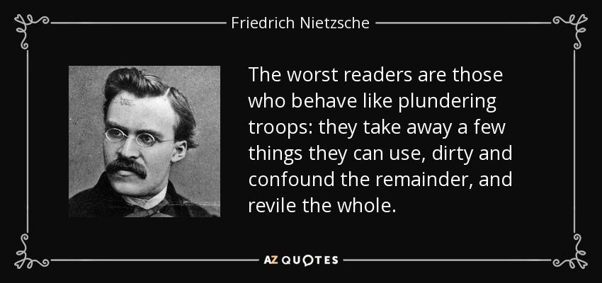 The worst readers are those who behave like plundering troops: they take away a few things they can use, dirty and confound the remainder, and revile the whole. - Friedrich Nietzsche