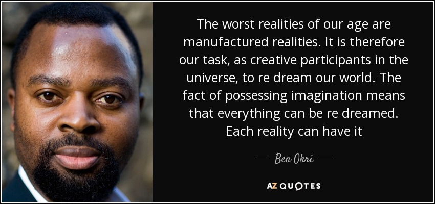 The worst realities of our age are manufactured realities. It is therefore our task, as creative participants in the universe, to re dream our world. The fact of possessing imagination means that everything can be re dreamed. Each reality can have it - Ben Okri