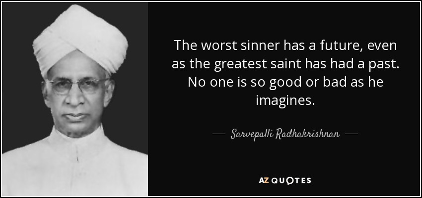 The worst sinner has a future, even as the greatest saint has had a past. No one is so good or bad as he imagines. - Sarvepalli Radhakrishnan