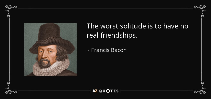 The worst solitude is to have no real friendships. - Francis Bacon