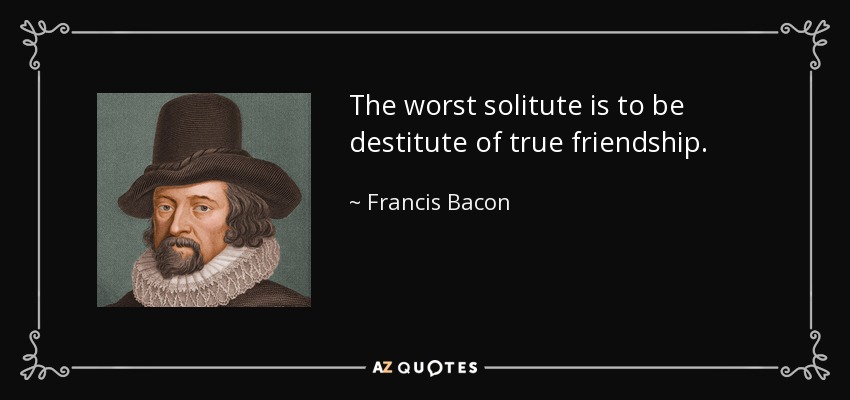 The worst solitute is to be destitute of true friendship. - Francis Bacon