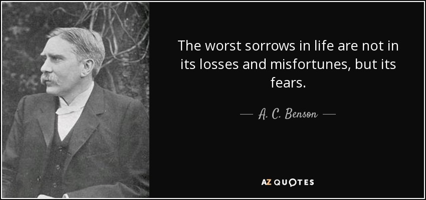 The worst sorrows in life are not in its losses and misfortunes, but its fears. - A. C. Benson