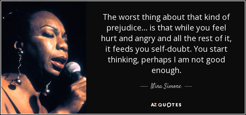 The worst thing about that kind of prejudice... is that while you feel hurt and angry and all the rest of it, it feeds you self-doubt. You start thinking, perhaps I am not good enough. - Nina Simone