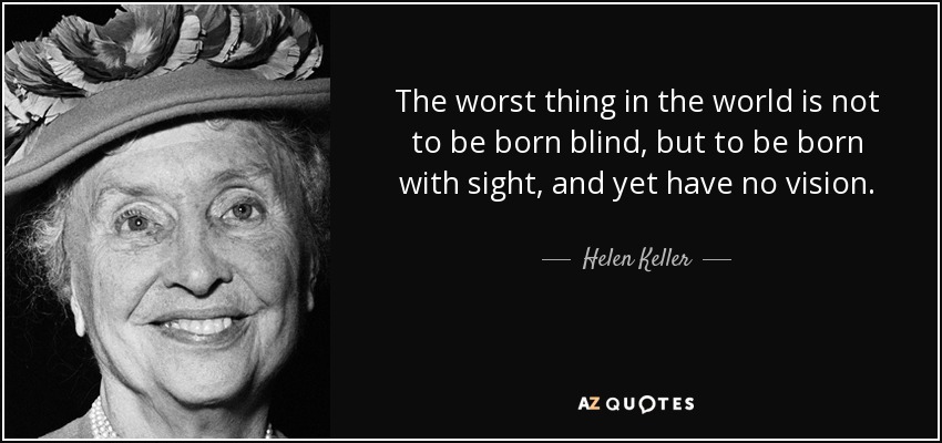The worst thing in the world is not to be born blind, but to be born with sight, and yet have no vision. - Helen Keller