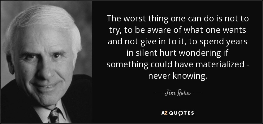 The worst thing one can do is not to try, to be aware of what one wants and not give in to it, to spend years in silent hurt wondering if something could have materialized - never knowing. - Jim Rohn
